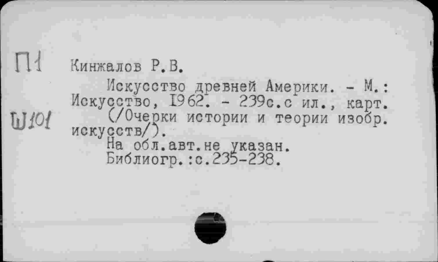 ﻿Кинжалов P. В.
Искусство древней Америки. - М.: Искусство, 1962. - 239с.с ил., карт.
(/Очерки истории и теории изобр. искусств/;.
На обл.авт.не указан.
Библиогр.: с.235-238.